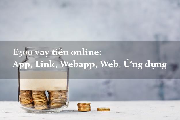 E300 vay tiền online: App, Link, Webapp, Web, Ứng dụng chấp nhận nợ xấu